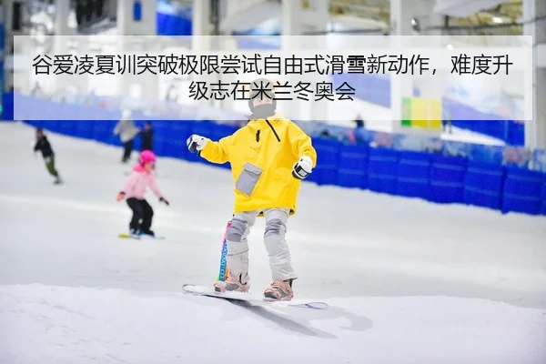 谷爱凌夏训突破极限尝试自由式滑雪新动作，难度升级志在米兰冬奥会